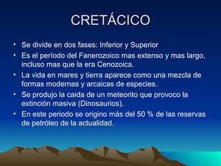 CRETÁCICO Se divide en dos fases: Inferior y Superior Es el período del Fanerozoico mas extenso y mas largo, incluso mas que la era Cenozoica. La vida en mares y tierra aparece como una mezcla de formas modernas y arcaicas de especies. Se produjo la caida de un meteorito que provoco la extinción masiva (Dinosaurios). En este periodo se origino más del 50 % de las reservas de petróleo de la actualidad. 