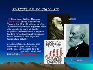 El físico inglés William  Thompson,  (Lord Kelvin) ,  calculó la edad de la Tierra entre 25 y 100 millones de años. “Asumió que al principio, el planeta había sido un globo de material líquido y después estimó (empleando la segunda ley de la termodinámica) el tiempo que habría necesitado para llegar a la temperatura actual”. 2. Los resultados de Kelvin no eran convenientes para otras teorías científicas, entre ellas la de la de   LA   EVOLUCIÓN   por selección natural  propuesta por  Charles Darwin . AVANCES  EN  EL  SIGLO  XIX Lord Kelvin Darwin 