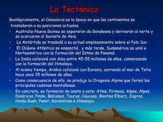La Tectónica Geológicamente, el Cenozoico es la época en que los continentes se  trasladaron a su posiciones actuales.   Australia-Nueva Guinea se separaron de Gondwana y derivaron al norte y se acercaron al Sureste de Asia. La Antártida se trasladó a su actual emplazamiento sobre el Polo Sur. El Océano Atlántico se ensanchó,  y más tarde, Sudamérica se unió a Norteamérica con la formación del Istmo de Panamá. La India colisionó con Asia entre 45-55 millones de años, comenzando con la formación del Himalaya.  Al mismo tiempo, Arabia colisionó con Eurasia, cerrando el mar de Tetis hace unos 35 millones de años.  Como consecuencia de ello, se produjo la Orogenia Alpina que formó las principales cadenas montañosas. En concreto, se formaron de oeste a este: Atlas, Pirineos, Alpes, Alpes Dináricos, Pindo, Balcanes, Taurus, Cáucaso, Montes Elburz, Zagros, Hindu Kush, Pamir, Karakórum e Himalaya . 
