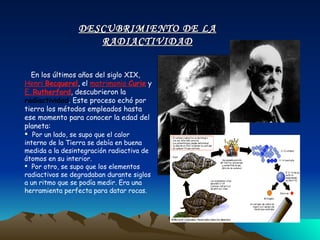 En los últimos años del siglo XIX,  Henri  Becquerel , el  matrimonio  Curie  y  E.  Rutherford , descubrieron la  radiactividad . Este proceso echó por tierra los métodos empleados hasta ese momento para conocer la edad del planeta: Por un lado, se supo que el calor interno de la Tierra se debía en buena medida a la desintegración radiactiva de átomos en su interior. Por otro, se supo que los elementos radiactivos se degradaban durante siglos a un ritmo que se podía medir. Era una herramienta perfecta para datar rocas. DESCUBRIMIENTO DE LA RADIACTIVIDAD 