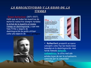 Ernest Rutherford   (1871-1937). Halló que en todas las muestras de material radiactivo siempre tardaba  la mitad de la muestra el mismo tiempo en desintegrarse , y que esa tasa firme y segura de desintegración se podía utilizar como una especie de  reloj geológico . Rutherford  presentó un nuevo concepto como fue las mediciones basadas en la desintegración, mas tarde llamada  datación  radiométrica , la cifra real aún estaba lejos de ser la actualmente conocida por la comunidad científica. LA RADIACTIVIDAD Y LA EDAD DE LA TIERRA 
