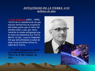 Clair Patterson  (1922 - 1995),  Partió de la consideración de que muchos meteoritos se originaron del mismo punto que el resto del sistema solar y que, por tanto, tendrían la misma antigüedad que el resto de elementos (La Tierra, Marte, la luna…) que lo componen. Así que determinando la edad de esas rocas errantes obtuvo la edad de la Tierra.  En 1956  Patterson  proclamó una edad definitiva para la Tierra de 4.550 millones de años.  ANTIGÜEDAD DE LA TIERRA: 4550 millones de años 