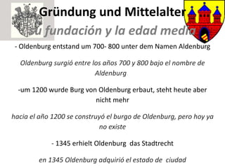 Gründung und Mittelalter su fundación y la edad media - Oldenburg entstand um 700- 800 unter dem Namen Aldenburg Oldenburg surgió entre los años 700 y 800 bajo el nombre de Aldenburg .  - um 1200 wurde Burg von Oldenburg erbaut, steht heute aber nicht mehr hacia el año 1200 se construyó el burgo de Oldenburg, pero hoy ya no existe - 1345 erhielt Oldenburg  das Stadtrecht en 1345 Oldenburg adquirió el estado de  ciudad 