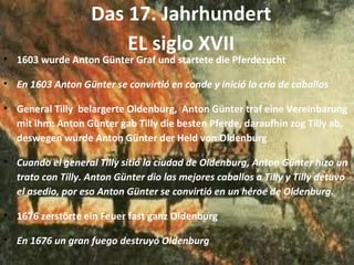 Das 17. Jahrhundert EL siglo XVII 1603 wurde Anton Günter Graf und startete die Pferdezucht En 1603 Anton Günter se convirtió en conde y inició la cría de caballos General Tilly  belargerte Oldenburg,  Anton Günter traf eine Vereinbarung mit ihm: Anton Günter gab Tilly die besten Pferde, daraufhin zog Tilly ab,  deswegen wurde Anton Günter der Held von Oldenburg Cuando el general Tilly sitió la ciudad de Oldenburg, Anton Günter hizo un trato con Tilly. Anton Günter dio las mejores caballos a Tilly y Tilly detuvo  el asedio, por eso Anton Günter se convirtió en un héroe de Oldenburg.  1676 zerstörte ein Feuer fast ganz Oldenburg En 1676 un gran fuego destruyó Oldenburg  