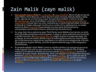 Zain Malik (zayn malik)
 Zain Javadd «Zayn» Malik (n. 12 de enero de 1993, Bradford, Reino Unido) es hijo de
Yaser Malik yTricia Brannan, y tiene dos hermanas menores, Waliyha Malik y Safaa
Malik, además de una hermana mayor llamada Doniya Malik. Creció en el área
de East Bowling, al sur de Bradford, y estudió en laFields Primary School y laTong
High School. Cuando Zayn era niño, mostraba ser un tanto hiperactividad. Incluso en
la casa de su madre solía jugar mucho con su coche. En su adolescencia, su madre
explicó al diario Daily Record que pasaba la mayor parte del tiempo en su
computadora escuchando música y cantando solo durante horas.
 En 2009, Zayn iba a audicionar para The X Factor, pero debido a los nervios, se retiró
antes de poder presentarse ante los jueces. Luego, en 2010, audicionó con la canción
«Let Me LoveYou» de Mario Dewar Barrett y logró avanzar a la segunda etapa. Sin
embargo, se rehusó a bailar debido a que no había perfeccionado sus movimientos,
por lo que estuvo en riesgo de ser expulsado y no calificó en la categoría de «Chicos»
del programa. A pesar de esto, se le dio la oportunidad de seguir y fue integrado a
One Direction.
 El cantante adoptó «Zayn Malik» como su nombre artístico ya que piensa que se ve
«más original» con una «y» que con una «i». Durante su estadía en The X Factor,
mantuvo una relación amorosa con la concursante Rebecca Ferguson, que duró al
rededor de cuatro meses. Actualmente, tiene una relación con la integrante del grupo
femenino Little Mix, Perrie Edwards. Zayn tiene acuafobia, pero a pesar de esto le
gustan mucho los tiburones, sobre todo el tiburón martillo. Su canción favorita es
«Thriller» de Michael Jackson, su álbum es Graffiti de Chris Brown y su grupo
es N'Sync.
 