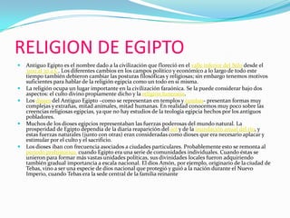 RELIGION DE EGIPTOAntiguo Egipto es el nombre dado a la civilización que floreció en el valle inferior del Nilo desde el 3100 al 30 a.C. Los diferentes cambios en los campos político y económico a lo largo de todo este tiempo también debieron cambiar las posturas filosóficas y religiosas; sin embargo tenemos motivos suficientes para hablar de la religión egipcia como un todo en sí misma.La religión ocupa un lugar importante en la civilización faraónica. Se la puede considerar bajo dos aspectos: el culto divino propiamente dicho y la religión funeraria. Los dioses del Antiguo Egipto –como se representan en templos y tumbas- presentan formas muy complejas y extrañas, mitad animales, mitad humanas. En realidad conocemos muy poco sobre las creencias religiosas egipcias, ya que no hay estudios de la teología egipcia hechos por los antiguos pobladores.Muchos de los dioses egipcios representaban las fuerzas poderosas del mundo natural. La prosperidad de Egipto dependía de la diaria reaparición del sol y de la inundación anual del río, y estas fuerzas naturales (junto con otras) eran consideradas como dioses que era necesario aplacar y estimular por el culto y el sacrificio.Los dioses iban con frecuencia asociados a ciudades particulares. Probablemente esto se remonta al periodo prehistórico, cuando Egipto era una serie de comunidades individuales. Cuando éstas se unieron para formar más vastas unidades políticas, sus divinidades locales fueron adquiriendo también gradual importancia a escala nacional. El dios Amón, por ejemplo, originario de la ciudad de Tebas, vino a ser una especie de dios nacional que protegió y guió a la nación durante el Nuevo Imperio, cuando Tebas era la sede central de la familia reinante