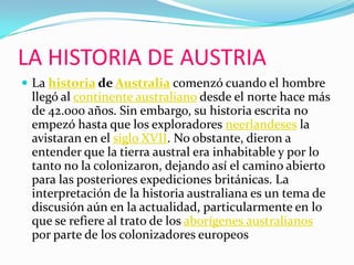 LA HISTORIA DE AUSTRIALa historia de Australia comenzó cuando el hombre llegó al continente australiano desde el norte hace más de 42.000 años. Sin embargo, su historia escrita no empezó hasta que los exploradores neerlandeses la avistaran en el siglo XVII. No obstante, dieron a entender que la tierra austral era inhabitable y por lo tanto no la colonizaron, dejando así el camino abierto para las posteriores expediciones británicas. La interpretación de la historia australiana es un tema de discusión aún en la actualidad, particularmente en lo que se refiere al trato de los aborígenes australianos por parte de los colonizadores europeos