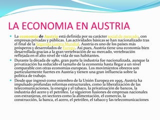 LA ECONOMIA EN AUSTRIALa economía de Austria está definida por su carácter social de mercado, con empresas privadas y públicas. Las actividades básicas se han nacionalizado tras el final de la Segunda Guerra Mundial. Austria es uno de los países más prósperos y desarrolados de Europa. Así pues, Austria tiene una economía bien desarrollada gracias a la gran vertebración de su mercado, vertebración reflejada en el alto nivel de vida de sus habitantes.Durante la década de 1980, gran parte la industria fue nacionalizada, aunque la privatización ha reducido el tamaño de la economía hasta llegar a un nivel comparable con otras economías europeas. Los movimientos obreros son particularmente fuertes en Austria y tienen una gran influencia sobre la política de trabajo.Desde que ingresó como miembro de la Unión Europea en 1995, Austria ha impulsado profundas reformas estructurales, como la liberalización de las telecomunicaciones, la energía y el tabaco, la privatización de bancos, la industria del acero y el petróleo. Le siguieron fusiones de empresas nacionales con extranjeras, en sectores como la alimentación, el comercio, la construcción, la banca, el acero, el petróleo, el tabaco y las telecomunicaciones