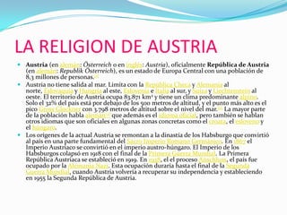 LA RELIGION DE AUSTRIAAustria (en alemán: Österreich o en inglés: Austria), oficialmente República de Austria (en alemán: RepublikÖsterreich), es un estado de Europa Central con una población de 8,3 millones de personas.[1]Austria no tiene salida al mar. Limita con la República Checa y Alemania al norte, Eslovaquia y Hungría al este, Eslovenia e Italia al sur, y Suiza y Liechtenstein al oeste. El territorio de Austria ocupa 83.871 km2 y tiene un clima predominante alpino. Solo el 32% del país está por debajo de los 500 metros de altitud, y el punto más alto es el pico GrossGlockner con 3.798 metros de altitud sobre el nivel del mar.[2] La mayor parte de la población habla alemán[3] que además es el idioma oficial, pero también se hablan otros idiomas que son oficiales en algunas zonas concretas como el croata, el esloveno y el húngaro.Los orígenes de la actual Austria se remontan a la dinastía de los Habsburgo que convirtió al país en una parte fundamental del Sacro Imperio Romano Germánico. En 1867 el Imperio Austríaco se convirtió en el imperio austro-húngaro. El Imperio de los Habsburgos colapsó en 1918 con el final de la Primera Guerra Mundial. La Primera República Austriaca se estableció en 1919. En 1938, el el proceso Anschluss, el país fue ocupado por la Alemania Nazi. Esta ocupación duraría hasta el final de la Segunda Guerra Mundial, cuando Austria volvería a recuperar su independencia y estableciendo en 1955 la Segunda República de Austria.