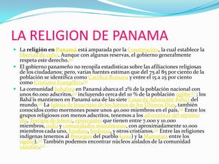 LA RELIGION DE PANAMALa religión en Panamá está amparada por la Constitución, la cual establece la libertad de culto. Aunque con algunas reservas, el gobierno generalmente respeta este derecho.[2]El gobierno panameño no recopila estadísticas sobre las afiliaciones religiosas de los ciudadanos; pero, varias fuentes estiman que del 75 al 85 por ciento de la población se identifica como Católica Romana y entre el 15 a 25 por ciento como Cristiano Evangélico.[2]La comunidad bahaísta en Panamá abarca el 2% de la población nacional con unos 60.000 adscritos,[3] incluyendo cerca del 10 % de la población ngöbe[4] ; los Bahá'ís mantienen en Panamá una de las siete Casas de Adoración Bahá'í del mundo.[2] La Iglesia de Jesucristo de los Santos de los Últimos Días, también conocidos como mormones posee unos 40.000 miembros en el país.[5] Entre los grupos religiosos con menos adscritos, tenemos a los adventistas del séptimo día, Testigos de Jehová, episcopales que tienen entre 7.000 y 10.000 miembros, judía y comunidades musulmanas, con aproximadamente 10.000 miembros cada uno, hindúes, budistas, y otros cristianos.[2] Entre las religiones indígenas tenemos al Ibeorgun del pueblo kuna) y la Mamatata entre los ngöbe).[2] También podemos encontrar núcleos aislados de la comunidad rastafari.[2]