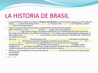 LA HISTORIA DE BRASILLa periodización tradicional divide la historia del Brasil en cuatro períodos generales: la Precolonial (hasta 1500), el Brasil Colonial (entre 1500 y 1822), el Imperio (de 1822 a 1889) y la República (desde 1889 hasta los días presentes).Según la mayoría de los historiadores, el descubridor de Brasil fue el español Vicente Yáñez Pinzón,[1] quien avistó tierra el día 26 de enero del año 1500 y llegó a la actual región de Cabo de San Agustín (Pernambuco), para realizar luego una primera exploración por la desembocadura del Amazonas.[2] Este viaje se ve reflejado en los Pleitos Colombinos.[3] En cambio, para la historiografía portuguesa, el descubridor será Pedro Álvares Cabral (22 de abril de 1500), quien tomará "oficialmente" el territorio en nombre de su país.Entre los siglos XVI y XIX, Brasil fue parte del imperio colonial portugués utilizando el nombre de República Velha del Imperio Colonial Portugués y teniendo como capital a Salvador de Bahía. El 7 de septiembre de 1822, el país declaró su independencia y se convirtió en una monarquía constitucional, el Imperio de Brasil y teniendo como capital a Río de Janeiro. Un golpe militar estableció en 1889 un sistema republicano. Desde entonces, Brasil ha sido nominalmente una república democrática, salvo por tres períodos de dictadura expresa: 1930-1934, 1937-1945 y 1964-1985.Brasil es, en la actualidad, la mayor economía de Sudamérica, la novena del mundo y el quinto país más poblado.Contenido[ocultar]
