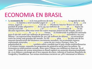 ECONOMIA EN BRASILLa economía de Brasil es la mas poderosa de toda América Latina , la segunda de toda América, la séptima a nivel mundial según el FMI y el TheWorldFactbook de la CIA, o la octava, según el Banco Mundial.[1]. Con un PBI (Producto Interior Bruto) en valor de paridad de poder adquisitivo PPA de $2.139.237 millones de dólares en 2008. Según las estimaciones del FMI, Banco del Sur y el Banco Mundial, la economía de Brasil en las décadas siguientes, debe estar entre las cuatro mayores potencias del mundo, junto a China, Estados Unidos, la India y México.vienen.[14] [Considerando la población estimada para el año del 2008 (190 millones de personas), la renta per cápita ascendería a $12.007 dólares. Las exportaciones brasileñas de 200.336 millones de dólares[2], se encuentran entre las veinte más grandes del mundo. En los últimos años , Brasil ha sido uno de los mayores beneficiarios del dinámico crecimiento mundial y ha acumulado riqueza exportando minerales, petróleo, carbón, carne de res y soya a Europa y Asia. La popularidad de Lula da Silva también subió a medida que el país creaba multimillonarios y, al mismo tiempo, expandía los programas de asistencia social para los pobres. Su economía es relativamente cerrada, tiene unos US$290.000 millones en reservas. En el 2009: El volumen de ventas minoristas en Brasil registró un aumento desestacionalizado de 1,5 en febrero y prolongó así el leve repunte de enero, informó el Instituto Brasileño de Geografía y Estadísticas. Las ventas minoristas crecieron un 3,8% interanual en febrero.[15]