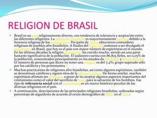 RELIGION DE BRASILBrasil es un país religiosamente diverso, con tendencia de tolerancia y aceptación entre las diferentes religiones. La poblaciónbrasileña es mayoritariamente católica debido a la herencia religiosa de los portugueses. Por parte de África obtuvieron costumbres religiosas de pueblos afro-brasileños. A finales del Siglo XIX comenzó a ser divulgado el espiritismo en Brasil, que hoy es el país con mayor número de espiritistas en el mundo. En las últimas décadas la religión protestante ha crecido mucho, siendo así una parte bastante significativa de la población. El judaísmo cuenta con 86.825 fieles, un 0,05% de la población, concentrados principalmente en los estados de São Paulo y Río de Janeiro. El número de personas que dicen no tener una religión es del 7,4%; grupo superado sólo por los católicos y los protestantes.[1]Muchos practicantes de religiones afro-brasileñas, así como algunos espiritistas, también se denominan católicos y siguen ritos de la Iglesia Católica. De forma similar, muchos espiritistas afirman ser cristianos a pesar de no aceptar algunos aspectos importantes del cristianismo como el valor del sacrifício de Jesús para la salvación de los hombres. Ese tipo de tolerancia social con el sincretismo es un marco histórico peculiar de las diversas religiones en el país.A continuación, descripciones de las principales religiones brasileñas, ordenadas según porcentaje de seguidores de acuerdo al censo demográfico de IBGE en el 2000: