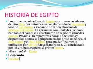 HISTORIA DE EGIPTOLos primeros pobladores de Egipto alcanzaron las riberas del Río Nilo, por entonces un conglomerado de marismas y foco de paludismo, escapando de la desertización del desierto del Sahara. Las primeras comunidades hicieron habitable el país, y se estructuraron en regiones llamadas nomos. Pasado el tiempo y tras épocas de acuerdos y disputas los nomos se agruparon en dos proto-naciones, el Alto Egipto y el Bajo Egipto, para quedar finalmente unificados por Menes hacia el año 3100 a. C., considerado por los antiguos egipcios el primer faraón.Véase también: KemetContenido[ocultar]