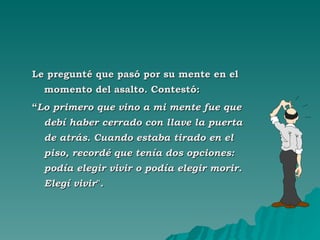 Le pregunté que pasó por su mente en el momento del asalto. Contestó:  “ Lo primero que vino a mi mente fue que debí haber cerrado con llave la puerta de atrás. Cuando estaba tirado en el piso, recordé que tenía dos opciones: podía elegir vivir o podía elegir morir. Elegí vivir ". 