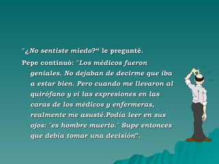 "¿ No sentiste miedo ?“ le pregunté.  Pepe continuó: " Los médicos fueron geniales. No dejaban de decirme que iba a estar bien. Pero cuando me llevaron al quirófano y vi las expresiones en las caras de los médicos y enfermeras, realmente me asusté.Podía leer en sus ojos: "es hombre muerto." Supe entonces que debía tomar una decisión ”. 