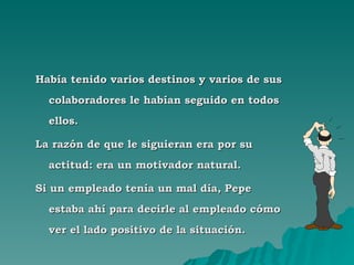 Había tenido varios destinos y varios de sus colaboradores le habían seguido en todos ellos. La razón de que le siguieran era por su actitud: era un motivador natural. Si un empleado tenía un mal día, Pepe estaba ahí para decirle al empleado cómo ver el lado positivo de la situación. 