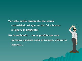 Ver este estilo realmente me causó curiosidad, así que un día fui a buscar  a Pepe y le pregunté: No lo entiendo.... no es posible ser una persona positiva todo el tiempo. ¿Cómo lo haces?... 