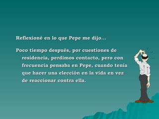 Reflexioné en lo que Pepe me dijo... Poco tiempo después, por cuestiones de residencia, perdimos contacto, pero con frecuencia pensaba en Pepe, cuando tenía que hacer una elección en la vida en vez de reaccionar contra ella. 