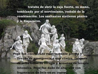 Mientras  trataba de abrir la caja fuerte, su mano, temblando por el nerviosismo, resbaló de la combinación. Los asaltantes sintieron pánico y le dispararon.  Pepe fue encontrado relativamente pronto y llevado de emergencia a una clínica. Después de ocho horas de cirugía y semanas de terapia intensiva, Pepe fue dado de alta, aún con fragmentos de bala en su cuerpo.  