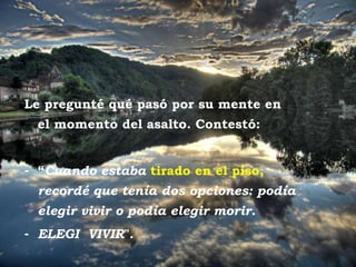 Posta del sol Le pregunté qué pasó por su mente en el momento del asalto. Contestó:  “ Cuando estaba  tirado en el piso,  recordé que tenía dos opciones: podía elegir vivir o podía elegir morir.  ELEGI  VIVIR ". 