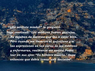 Positano -  "¿ No sentiste miedo ?“ le pregunté.  Pepe continuó: " Los médicos fueron geniales. No dejaban de decirme que iba a estar bien. Pero cuando me llevaron al quirófano y vi las expresiones en las caras de los médicos y enfermeras, realmente me asusté.Podía leer en sus ojos: “Es hombre muerto." Supe entonces que debía tomar una decisión ”. 