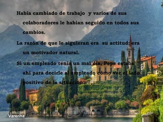 Varenna Varenna Había cambiado de trabajo  y varios de sus colaboradores le habían seguido en todos sus cambios. La razón de que le siguieran era  su actitud: era un motivador natural. Si un empleado tenía un mal día, Pepe estaba ahí para decirle al empleado cómo ver el lado positivo de la situación. 