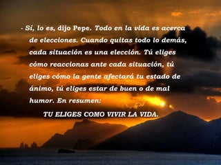 Tramonto d'Oro - Sí, lo es , dijo Pepe.  Todo en la vida es acerca de elecciones. Cuando quitas todo lo demás, cada situación es una elección .  Tú eliges cómo reaccionas ante cada situación, tú eliges cómo la gente afectará tu estado de ánimo, tú eliges estar de buen o de mal humor. En resumen:  TU ELIGES COMO VIVIR LA VIDA. 