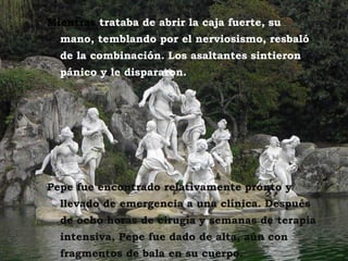 Mientras trataba de abrir la caja fuerte, su
  mano, temblando por el nerviosismo, resbaló
  de la combinación. Los asaltantes sintieron
  pánico y le dispararon.




Pepe fue encontrado relativamente pronto y
  llevado de emergencia a una clínica. Después
  de ocho horas de cirugía y semanas de terapia
  intensiva, Pepe fue dado de alta, aún con
  fragmentos de bala en su cuerpo.
 