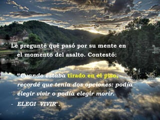 Le pregunté qué pasó por su mente en
          el momento del asalto. Contestó:


     - “Cuando estaba tirado en el piso,
          recordé que tenía dos opciones: podía
          elegir vivir o podía elegir morir.
     - ELEGI VIVIR".
Posta del sol
 