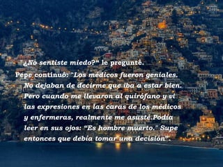 - "¿No sentiste miedo?“ le pregunté.
  Pepe continuó: "Los médicos fueron geniales.
       No dejaban de decirme que iba a estar bien.
       Pero cuando me llevaron al quirófano y vi
       las expresiones en las caras de los médicos
       y enfermeras, realmente me asusté.Podía
       leer en sus ojos: “Es hombre muerto." Supe
       entonces que debía tomar una decisión”.


Positano
 