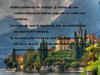 Había cambiado de trabajo y varios de sus
       colaboradores le habían seguido en todos sus
       cambios.

    La razón de que le siguieran era su actitud: era
       un motivador natural.

    Si un empleado tenía un mal día, Pepe estaba
       ahí para decirle al empleado cómo ver el lado
       positivo de la situación.




 Varenna
Varenna
 