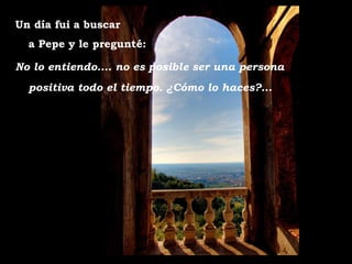 Un día fui a buscar
  a Pepe y le pregunté:

No lo entiendo.... no es posible ser una persona
  positiva todo el tiempo. ¿Cómo lo haces?...
 