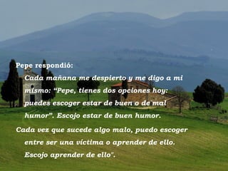 Pepe respondió:
          Cada mañana me despierto y me digo a mi
          mismo: “Pepe, tienes dos opciones hoy:
          puedes escoger estar de buen o de mal
          humor”. Escojo estar de buen humor.

   Cada vez que sucede algo malo, puedo escoger
          entre ser una víctima o aprender de ello.
          Escojo aprender de ello".
Toscano
 