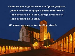 -Cada vez que alguien viene a mí para quejarse,
  puedo aceptar su queja o puedo señalarle el
  lado positivo de la vida. Escojo señalarle el
  lado positivo de la vida.

- Si, claro, pero no es tan fácil, protesté.
 