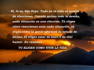 - Sí, lo es, dijo Pepe. Todo en la vida es acerca
           de elecciones. Cuando quitas todo lo demás,
           cada situación es una elección. Tú eliges
           cómo reaccionas ante cada situación, tú
           eliges cómo la gente afectará tu estado de
           ánimo, tú eliges estar de buen o de mal
           humor. En resumen:

                 TU ELIGES COMO VIVIR LA VIDA.




Tramonto d'Oro
 