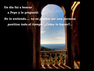 Un día fui a buscar  a Pepe y le pregunté: No lo entiendo.... no es posible ser una persona positiva todo el tiempo. ¿Cómo lo haces?... 