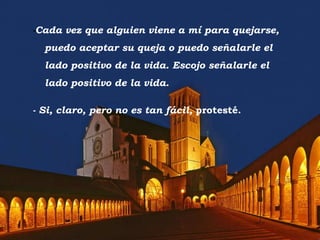 - Cada vez que alguien viene a mí para quejarse, puedo aceptar su queja o puedo señalarle el lado positivo de la vida. Escojo señalarle el lado positivo de la vida. - Si, claro, pero no es tan fácil,  protesté. 