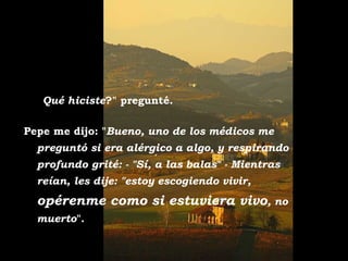 - "¿Qué hiciste?" pregunté.

Pepe me dijo: "Bueno, uno de los médicos me
  preguntó si era alérgico a algo, y respirando
  profundo grité: - "Sí, a las balas" - Mientras
  reían, les dije: "estoy escogiendo vivir,
  opérenme como si estuviera vivo, no
  muerto".
 