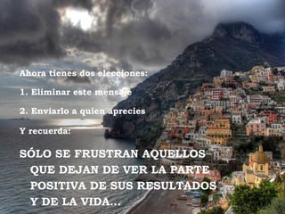 Ahora tienes dos elecciones:

1. Eliminar este mensaje

2. Enviarlo a quien aprecies

Y recuerda:

SÓLO SE FRUSTRAN AQUELLOS
 QUE DEJAN DE VER LA PARTE
 POSITIVA DE SUS RESULTADOS
 Y DE LA VIDA…
 