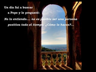 Un día fui a buscar
  a Pepe y le pregunté:

No lo entiendo.... no es posible ser una persona
  positiva todo el tiempo. ¿Cómo lo haces?...
 