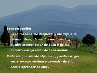 Pepe respondió:
          Cada mañana me despierto y me digo a mi
          mismo: “Pepe, tienes dos opciones hoy:
          puedes escoger estar de buen o de mal
          humor”. Escojo estar de buen humor.

   Cada vez que sucede algo malo, puedo escoger
          entre ser una víctima o aprender de ello.
          Escojo aprender de ello".
Toscano
 