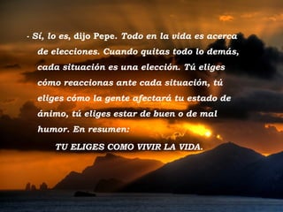 - Sí, lo es, dijo Pepe. Todo en la vida es acerca
           de elecciones. Cuando quitas todo lo demás,
           cada situación es una elección. Tú eliges
           cómo reaccionas ante cada situación, tú
           eliges cómo la gente afectará tu estado de
           ánimo, tú eliges estar de buen o de mal
           humor. En resumen:

                 TU ELIGES COMO VIVIR LA VIDA.




Tramonto d'Oro
 