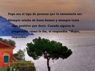 Vesuvio dal Sorrento Pepe era el tipo de persona que te encantaría ser.  Siempre estaba de buen humor y siempre tenía algo positivo que decir. Cuando alguien le preguntaba cómo le iba, el respondía: “Mejor, imposible” 