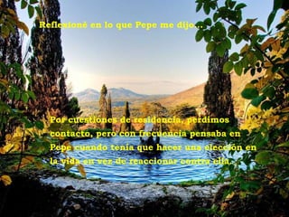 Tivoli - Villa d'Este Reflexioné en lo que Pepe me dijo... Por cuestiones de residencia, perdimos contacto, pero con frecuencia pensaba en Pepe cuando tenía que hacer una elección en la vida en vez de reaccionar contra ella. 