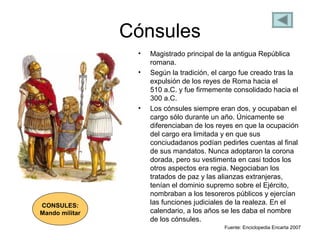Cónsules
• Magistrado principal de la antigua República
romana.
• Según la tradición, el cargo fue creado tras la
expulsión de los reyes de Roma hacia el
510 a.C. y fue firmemente consolidado hacia el
300 a.C.
• Los cónsules siempre eran dos, y ocupaban el
cargo sólo durante un año. Únicamente se
diferenciaban de los reyes en que la ocupación
del cargo era limitada y en que sus
conciudadanos podían pedirles cuentas al final
de sus mandatos. Nunca adoptaron la corona
dorada, pero su vestimenta en casi todos los
otros aspectos era regia. Negociaban los
tratados de paz y las alianzas extranjeras,
tenían el dominio supremo sobre el Ejército,
nombraban a los tesoreros públicos y ejercían
las funciones judiciales de la realeza. En el
calendario, a los años se les daba el nombre
de los cónsules.
Fuente: Enciclopedia Encarta 2007
CONSULES:
Mando militar
 