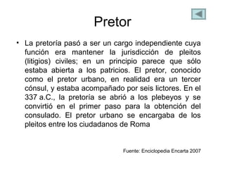 Pretor
• La pretoría pasó a ser un cargo independiente cuya
función era mantener la jurisdicción de pleitos
(litigios) civiles; en un principio parece que sólo
estaba abierta a los patricios. El pretor, conocido
como el pretor urbano, en realidad era un tercer
cónsul, y estaba acompañado por seis lictores. En el
337 a.C., la pretoría se abrió a los plebeyos y se
convirtió en el primer paso para la obtención del
consulado. El pretor urbano se encargaba de los
pleitos entre los ciudadanos de Roma
Fuente: Enciclopedia Encarta 2007
 