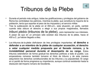 Tribunos de la Plebe
• Durante el periodo más antiguo, todas las gratificaciones y privilegios del gobierno de
Roma los controlaban los patricios, mientras la plebe, que constituía la mayoría de la
población, tenía que soportar el peso de los impuestos y el servicio militar.
• Tras la sublevación de la plebe en el 494 a.C., esta situación, en parte, cambió
cuando ésta obtuvo el derecho a elegir a sus propios magistrados, llamados
tribuni plebis (tribunos de la plebe), para representar sus intereses.
A pesar de que en un principio sólo existían dos tribunos de la plebe, hacia el
450 a.C. ya habían llegado a diez.
• Los tribunos de la plebe disfrutaron de tres privilegios importantes: el derecho a
defender a un miembro de la plebe de cualquier acusación, el derecho
a vetar cualquier medida propuesta por el Senado romano, y la
inviolabilidad personal durante el desempeño de su cargo. Estos
tribunos extendieron de forma gradual los derechos políticos a todo el pueblo. Los
emperadores romanos también tomaron el título de tribuno y de esta manera
adquirieron los derechos constitucionales de los tribunos y su popularidad. El cargo
en sí perdió de forma progresiva su importancia, aunque continuó existiendo hasta la
disolución del Imperio romano de Occidente.
 