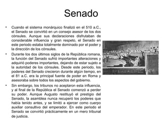 Senado
• Cuando el sistema monárquico finalizó en el 510 a.C.,
el Senado se convirtió en un consejo asesor de los dos
cónsules. Aunque sus declaraciones disfrutaban de
considerable influencia y gran respeto, el Senado en
este periodo estaba totalmente dominado por el poder y
la dirección de los cónsules.
• Durante los dos últimos siglos de la República romana,
la función del Senado sufrió importantes alteraciones y
adquirió poderes importantes, dejando de estar sujeto a
la autoridad de los cónsules. Desde este periodo, los
poderes del Senado crecieron durante algún tiempo, en
el 81 a.C. era la principal fuente de poder en Roma y
asesoraba sobre todos los aspectos del gobierno.
• Sin embargo, los tribunos no aceptaron esta influencia,
y al final de la República el Senado comenzó a perder
su poder. Aunque Augusto restituyó el prestigio del
Senado, la asamblea nunca recuperó los poderes que
había tenido antes, y se limitó a ejercer como cuerpo
auxiliar consultivo del emperador. En este periodo el
Senado se convirtió prácticamente en un mero tribunal
de justicia.
 