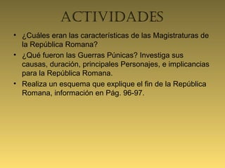actividadeS
• ¿Cuáles eran las características de las Magistraturas de
la República Romana?
• ¿Qué fueron las Guerras Púnicas? Investiga sus
causas, duración, principales Personajes, e implicancias
para la República Romana.
• Realiza un esquema que explique el fin de la República
Romana, información en Pág. 96-97.
 